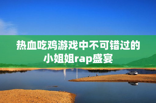热血吃鸡游戏中不可错过的小姐姐rap盛宴