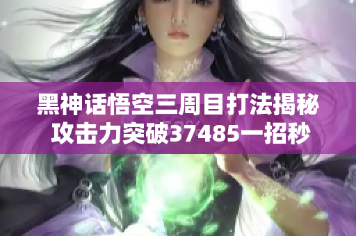 黑神话悟空三周目打法揭秘 攻击力突破37485一招秒杀敌手