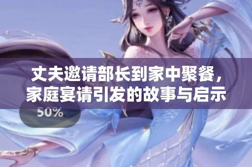 丈夫邀请部长到家中聚餐，家庭宴请引发的故事与启示