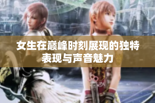 女生在巅峰时刻展现的独特表现与声音魅力