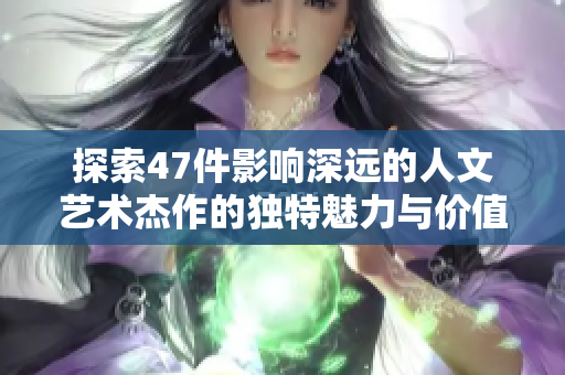 探索47件影响深远的人文艺术杰作的独特魅力与价值