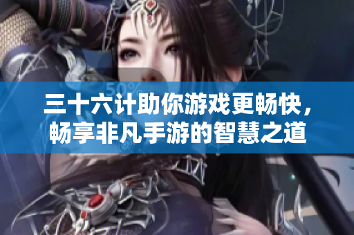 三十六计助你游戏更畅快，畅享非凡手游的智慧之道