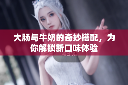 大肠与牛奶的奇妙搭配，为你解锁新口味体验