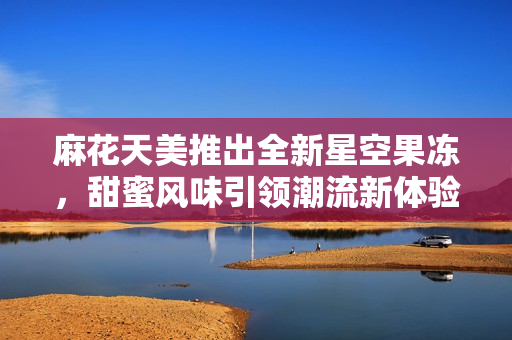 麻花天美推出全新星空果冻，甜蜜风味引领潮流新体验