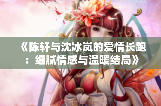 《陈轩与沈冰岚的爱情长跑：细腻情感与温暖结局》