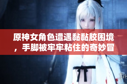 原神女角色遭遇黏黏胶困境，手脚被牢牢粘住的奇妙冒险