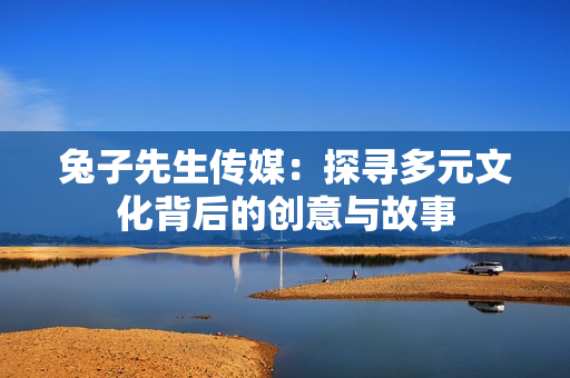 兔子先生传媒：探寻多元文化背后的创意与故事
