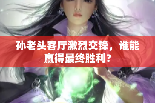 孙老头客厅激烈交锋，谁能赢得最终胜利？