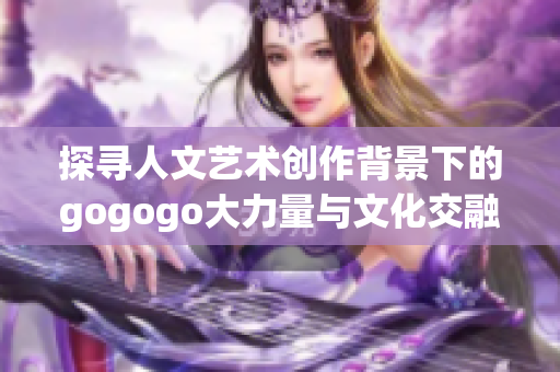 探寻人文艺术创作背景下的gogogo大力量与文化交融