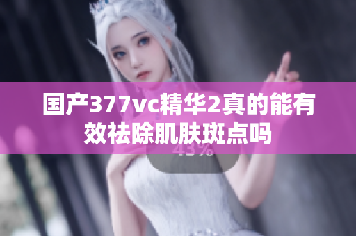 国产377vc精华2真的能有效祛除肌肤斑点吗