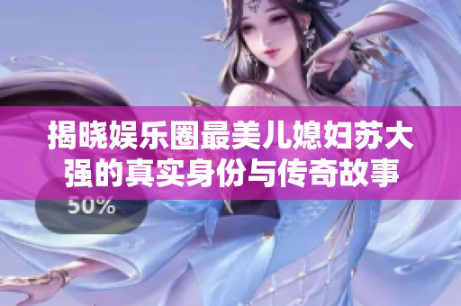 揭晓娱乐圈最美儿媳妇苏大强的真实身份与传奇故事