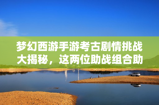 梦幻西游手游考古剧情挑战大揭秘，这两位助战组合助你轻松克敌