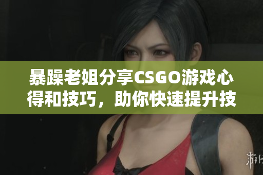 暴躁老姐分享CSGO游戏心得和技巧，助你快速提升技能