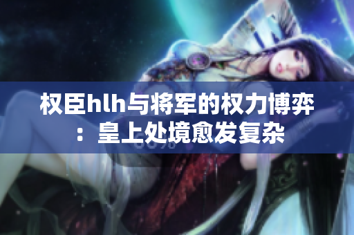 权臣hlh与将军的权力博弈：皇上处境愈发复杂