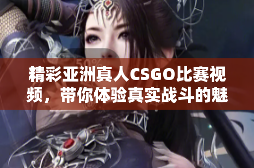 精彩亚洲真人CSGO比赛视频，带你体验真实战斗的魅力