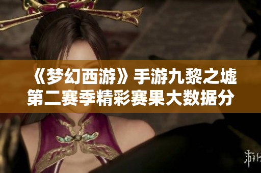 《梦幻西游》手游九黎之墟第二赛季精彩赛果大数据分析揭晓