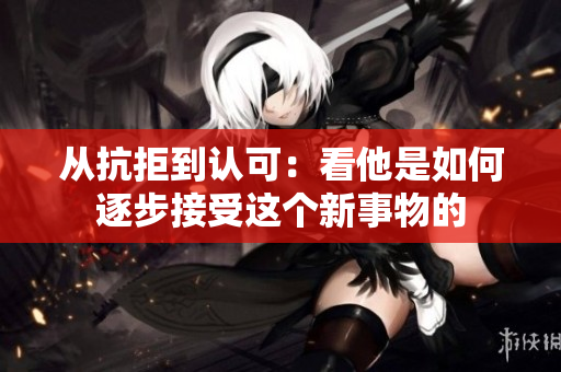 从抗拒到认可：看他是如何逐步接受这个新事物的