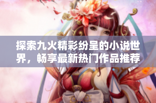 探索九火精彩纷呈的小说世界，畅享最新热门作品推荐