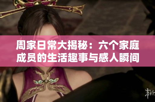 周家日常大揭秘：六个家庭成员的生活趣事与感人瞬间