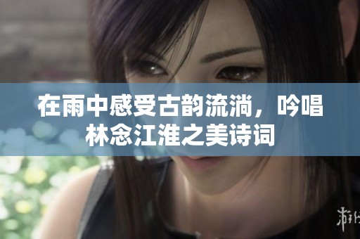 在雨中感受古韵流淌，吟唱林念江淮之美诗词