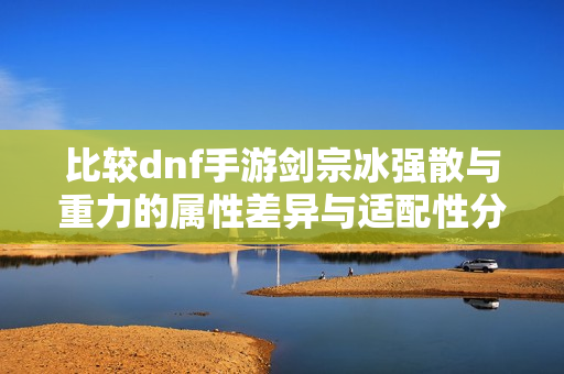 比较dnf手游剑宗冰强散与重力的属性差异与适配性分析