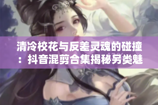 清冷校花与反差灵魂的碰撞：抖音混剪合集揭秘另类魅力