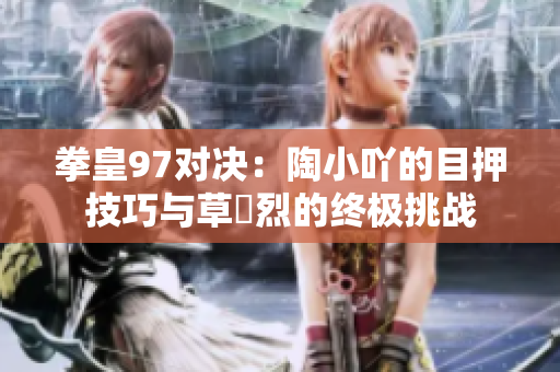 拳皇97对决：陶小吖的目押技巧与草薙烈的终极挑战