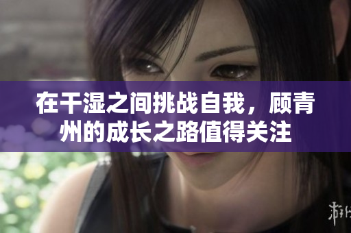 在干湿之间挑战自我，顾青州的成长之路值得关注