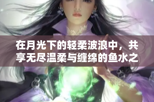 在月光下的轻柔波浪中，共享无尽温柔与缠绵的鱼水之欢