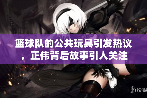 篮球队的公共玩具引发热议，正伟背后故事引人关注
