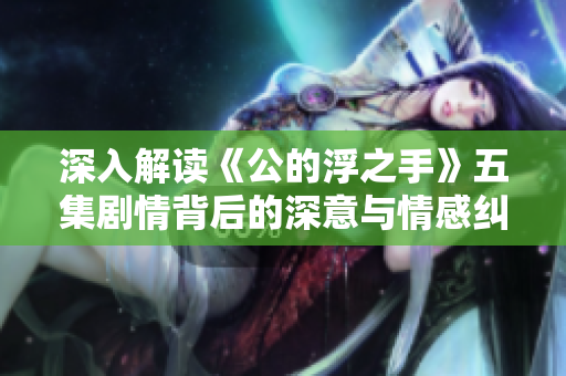 深入解读《公的浮之手》五集剧情背后的深意与情感纠葛