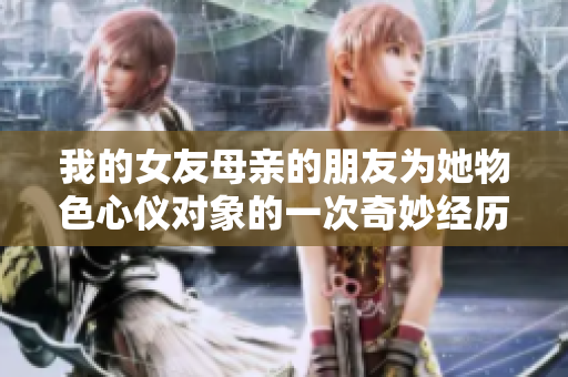 我的女友母亲的朋友为她物色心仪对象的一次奇妙经历