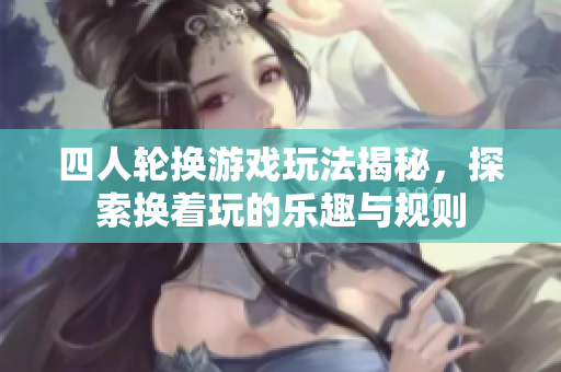 四人轮换游戏玩法揭秘，探索换着玩的乐趣与规则