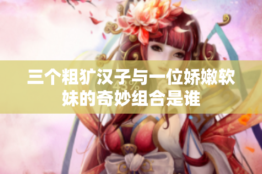 三个粗犷汉子与一位娇嫩软妹的奇妙组合是谁