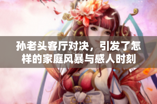 孙老头客厅对决，引发了怎样的家庭风暴与感人时刻