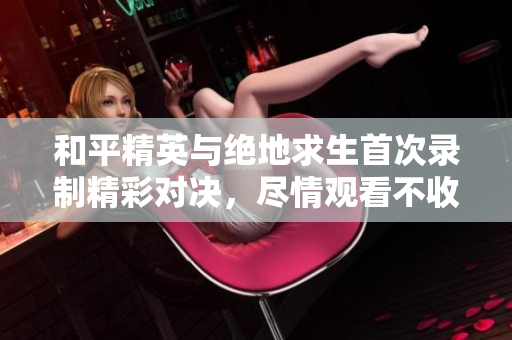 和平精英与绝地求生首次录制精彩对决，尽情观看不收费