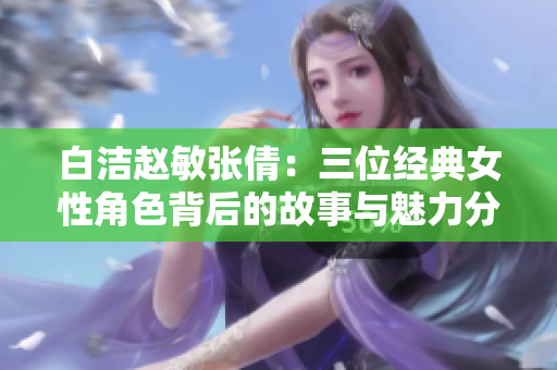 白洁赵敏张倩：三位经典女性角色背后的故事与魅力分析