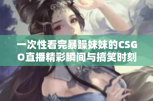 一次性看完暴躁妹妹的CSGO直播精彩瞬间与搞笑时刻
