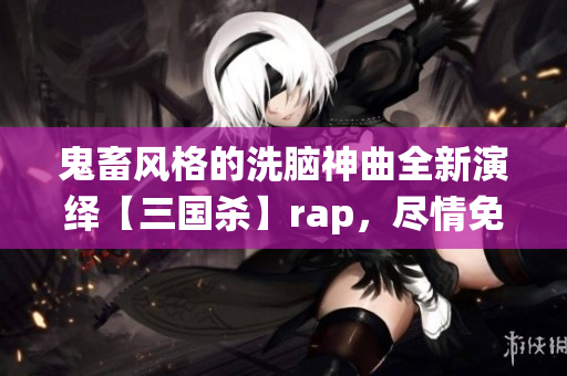 鬼畜风格的洗脑神曲全新演绎【三国杀】rap，尽情免费畅听！