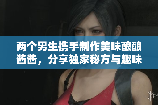 两个男生携手制作美味酿酿酱酱，分享独家秘方与趣味瞬间