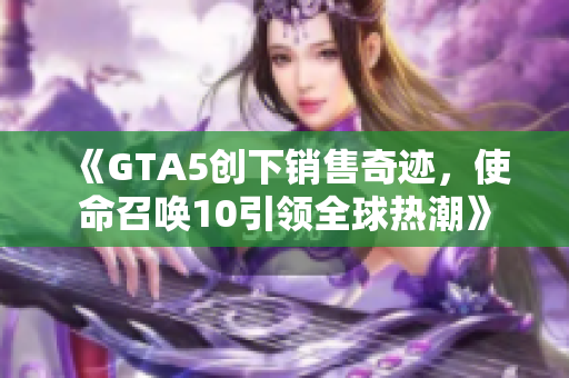 《GTA5创下销售奇迹，使命召唤10引领全球热潮》