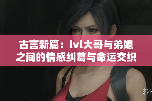 古言新篇：lvl大哥与弟媳之间的情感纠葛与命运交织