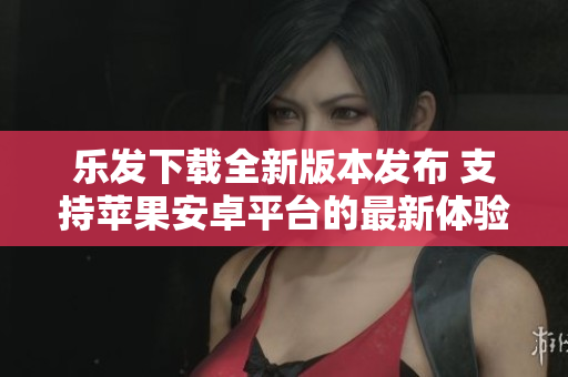 乐发下载全新版本发布 支持苹果安卓平台的最新体验