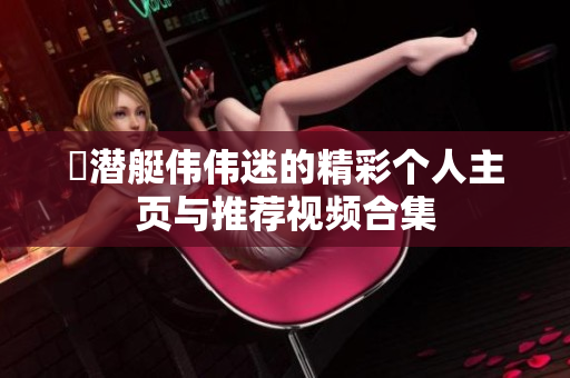 濳潜艇伟伟迷的精彩个人主页与推荐视频合集