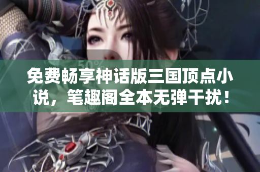 免费畅享神话版三国顶点小说，笔趣阁全本无弹干扰！