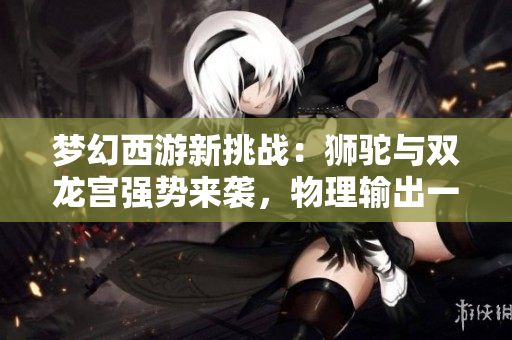 梦幻西游新挑战：狮驼与双龙宫强势来袭，物理输出一触即发