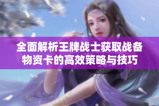 全面解析王牌战士获取战备物资卡的高效策略与技巧