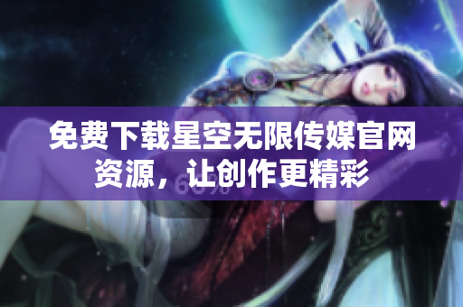 免费下载星空无限传媒官网资源，让创作更精彩