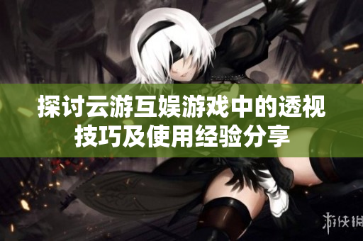 探讨云游互娱游戏中的透视技巧及使用经验分享