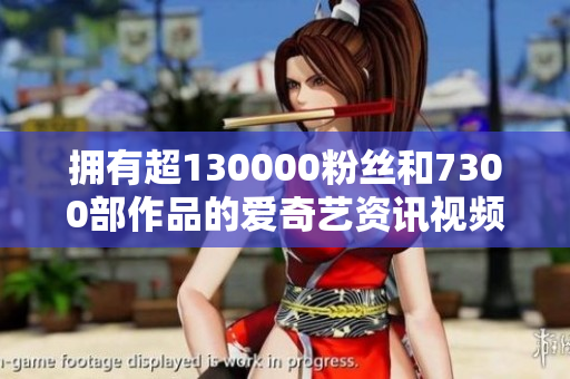 拥有超130000粉丝和7300部作品的爱奇艺资讯视频全免费观看